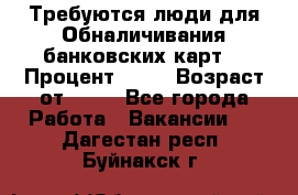 Требуются люди для Обналичивания банковских карт  › Процент ­ 25 › Возраст от ­ 18 - Все города Работа » Вакансии   . Дагестан респ.,Буйнакск г.